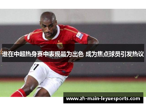 谁在中超热身赛中表现最为出色 成为焦点球员引发热议