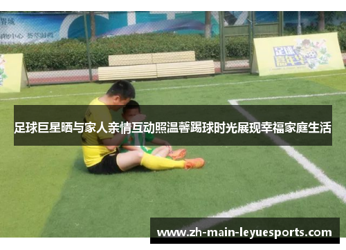 足球巨星晒与家人亲情互动照温馨踢球时光展现幸福家庭生活 足球巨星晒与家人亲情互动照温馨踢球时光展现幸福家庭生活