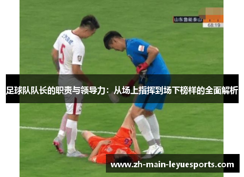 足球队队长的职责与领导力:从场上指挥到场下榜样的全面解析 足球队队长的职责与领导力:从场上指挥到场下榜样的全面解析
