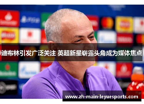 迪布林引发广泛关注 英超新星崭露头角成为媒体焦点 迪布林引发广泛关注 英超新星崭露头角成为媒体焦点