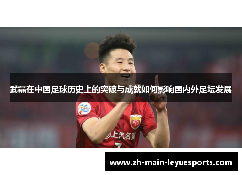 武磊在中国足球历史上的突破与成就如何影响国内外足坛发展 武磊在中国足球历史上的突破与成就如何影响国内外足坛发展