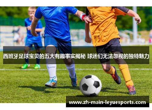 西班牙足球宝贝的五大有趣事实揭秘 球迷们无法忽视的独特魅力