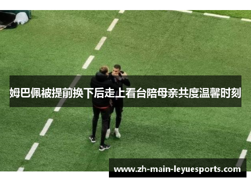 姆巴佩被提前换下后走上看台陪母亲共度温馨时刻 姆巴佩被提前换下后走上看台陪母亲共度温馨时刻