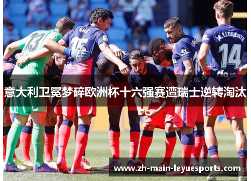 意大利卫冕梦碎欧洲杯十六强赛遭瑞士逆转淘汰