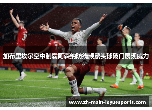加布里埃尔空中制霸阿森纳防线频繁头球破门展现威力 加布里埃尔空中制霸阿森纳防线频繁头球破门展现威力